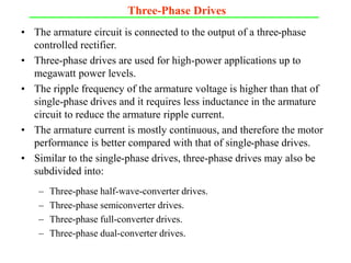 Three-Phase Drives
• The armature circuit is connected to the output of a three-phase
controlled rectifier.
• Three-phase drives are used for high-power applications up to
megawatt power levels.
• The ripple frequency of the armature voltage is higher than that of
single-phase drives and it requires less inductance in the armature
circuit to reduce the armature ripple current.
• The armature current is mostly continuous, and therefore the motor
performance is better compared with that of single-phase drives.
• Similar to the single-phase drives, three-phase drives may also be
subdivided into:
– Three-phase half-wave-converter drives.
– Three-phase semiconverter drives.
– Three-phase full-converter drives.
– Three-phase dual-converter drives.
 