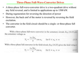 Three-Phase Full-Wave-Converter Drives
• A three-phase full-wave-converter drive is a two-quadrant drive without
any field reversal, and is limited to applications up to 1500 kW.
• During regeneration for reversing the direction of power
• However, the back emf of the motor is reversed by reversing the field
excitation.
• The converter in the field circuit should be a single- or three-phase full
converter.
 