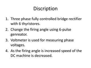 Discription
1. Three phase fully controlled bridge rectifier
with 6 thyristores.
2. Change the firing angle using 6-pulse
genreator.
3. Voltmeter is used for measuring phase
voltages.
4. As the firing angle is increased speed of the
DC machine is decreased.
 