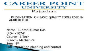 PRESENTATION ON BASIC QUALITY TOOLS USED IN
AGRICULTURE
Name- Rupesh Kumar Das
UID- k10741
Course- B.Tech
Branch- Mechanical
Sem- 6th
Sub- Operation planning and control
 