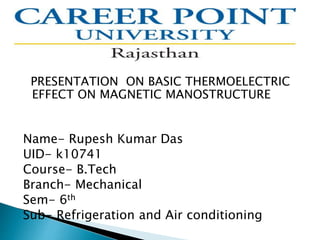 PRESENTATION ON BASIC THERMOELECTRIC
EFFECT ON MAGNETIC MANOSTRUCTURE
Name- Rupesh Kumar Das
UID- k10741
Course- B.Tech
Branch- Mechanical
Sem- 6th
Sub- Refrigeration and Air conditioning
 