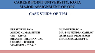 CAREER POINT UNIVERSITY, KOTA
MAJOR ASSIGNMENT OF OPC
CASE STUDY OF TPM
PRESENTED BY :-
ASHOK KUMAR SINGH
UID – K10798
BRANCH – MECHANICAL
COURSE – B.TECH
YEAR/SEM – 3RD /6TH
SUBMITTED TO :-
MR. BHUPENDRA GAHLOT
ASSISTANT PROFESSOR
MECHANICAL DEPTT.
 