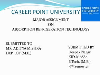 CAREER POINT UNIVERSITY
MAJOR ASSIGNMENT
ON
ABSORPTION REFRIGERATION TECHNOLOGY
SUBMITTED TO
MR. ADITYA MISHRA
DEPT.OF (M.E.)
SUBMITTED BY
Deepak Nagar
KID-K10880
B.Tech. (M.E.)
6th Semester
 