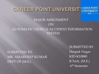 MAJOR ASSIGNMENT
ON
AUTOMATIC VEHICLE ACCIDENT INFORMATION
SYSTEM
SUBMITTED TO
MR. AMARDEEP KUMAR
DEPT.OF (M.E.)
SUBMITTED BY
Deepak Nagar
KID-K10880
B.Tech. (M.E.)
6th Semester
 