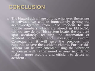  The biggest advantage of it is, whenever the sensor
is activated we will be immediately getting the
acknowledgement from GSM modem to our
mobile numbers which are stored in EEPROM,
without any delay. This system locates the accident
spot accurately, realizing the automation of
accident detection and messaging system.
Consequently, it will save the precious time
required to save the accident victims. Further this
system can be implemented using the vibration
sensors as well as the sound sensors, in order to
make it more accurate and efficient to detect an
accident .
 