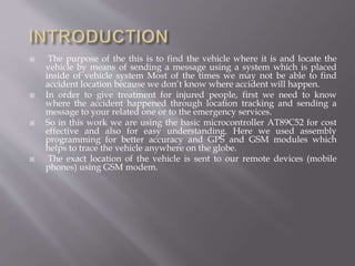  The purpose of the this is to find the vehicle where it is and locate the
vehicle by means of sending a message using a system which is placed
inside of vehicle system Most of the times we may not be able to find
accident location because we don’t know where accident will happen.
 In order to give treatment for injured people, first we need to know
where the accident happened through location tracking and sending a
message to your related one or to the emergency services.
 So in this work we are using the basic microcontroller AT89C52 for cost
effective and also for easy understanding. Here we used assembly
programming for better accuracy and GPS and GSM modules which
helps to trace the vehicle anywhere on the globe.
 The exact location of the vehicle is sent to our remote devices (mobile
phones) using GSM modem.
 