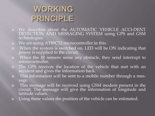  We describes about the AUTOMATIC VEHICLE ACCI-DENT
DETECTION AND MESSAGING SYSTEM using GPS and GSM
technologies.
 We are using AT89C52 microcontroller in this.
 When the system is switched on, LED will be ON indicating that
power is supplied to the circuit.
 When the IR sensors sense any obstacle, they send interrupt to
microcontroller.
 The GPS receives the location of the vehicle that met with an
accident and gives the information back.
 This information will be sent to a mobile number through a mes-
sage.
 This message will be received using GSM modem present in the
circuit. The message will give the information of longitude and
latitude values.
 Using these values the position of the vehicle can be estimated.
 
