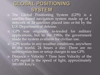  The Global Positioning System (GPS) is a
satellite-based navigation system made up of a
network of 24 satellites placed into or-bit by the
U.S. Department of defense.
 GPS was originally in-tended for military
applications, but in the 1980s, the government
made the system available for civilian use.
 GPS works in any weather conditions, anywhere
in the world, 24 hours a day. There are no
subscription fees or setup charges to use GPS.
 Distance = Velocity * Time here Velocity of the
GPS signal is the speed of light, approximately
300,000 Km/s.
 