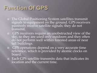  The Global Positioning System satellites transmit
signals to equipment on the ground. GPS receivers
passively receive satellite signals; they do not
transmit.
 GPS receivers require an unobstructed view of the
sky, so they are used only outdoors and they often
do not perform well within forested areas or near
tall buildings.
 GPS operations depend on a very accurate time
reference, which is provided by atomic clocks on
board.
 Each GPS satellite transmits data that indicates its
location and the current time.
 