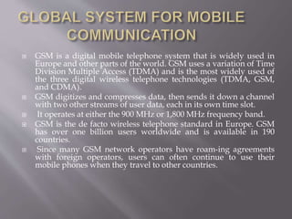  GSM is a digital mobile telephone system that is widely used in
Europe and other parts of the world. GSM uses a variation of Time
Division Multiple Access (TDMA) and is the most widely used of
the three digital wireless telephone technologies (TDMA, GSM,
and CDMA).
 GSM digitizes and compresses data, then sends it down a channel
with two other streams of user data, each in its own time slot.
 It operates at either the 900 MHz or 1,800 MHz frequency band.
 GSM is the de facto wireless telephone standard in Europe. GSM
has over one billion users worldwide and is available in 190
countries.
 Since many GSM network operators have roam-ing agreements
with foreign operators, users can often continue to use their
mobile phones when they travel to other countries.
 