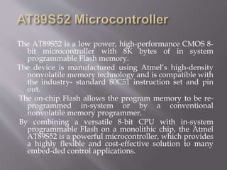 The AT89S52 is a low power, high-performance CMOS 8-
bit microcontroller with 8K bytes of in system
programmable Flash memory.
The device is manufactured using Atmel’s high-density
nonvolatile memory technology and is compatible with
the industry- standard 80C51 instruction set and pin
out.
The on-chip Flash allows the program memory to be re-
programmed in-system or by a conventional
nonvolatile memory programmer.
By combining a versatile 8-bit CPU with in-system
programmable Flash on a monolithic chip, the Atmel
AT89S52 is a powerful microcontroller, which provides
a highly flexible and cost-effective solution to many
embed-ded control applications.
 