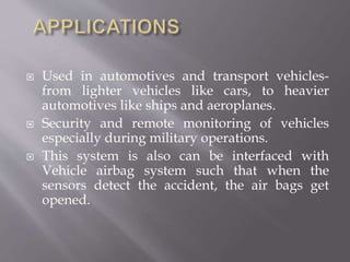  Used in automotives and transport vehicles-
from lighter vehicles like cars, to heavier
automotives like ships and aeroplanes.
 Security and remote monitoring of vehicles
especially during military operations.
 This system is also can be interfaced with
Vehicle airbag system such that when the
sensors detect the accident, the air bags get
opened.
 