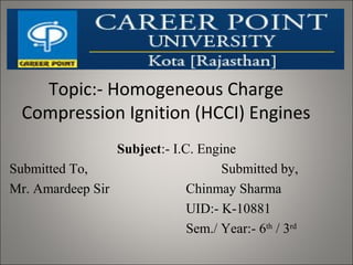 Topic:- Homogeneous Charge
Compression Ignition (HCCI) Engines
Subject:- I.C. Engine
Submitted To, Submitted by,
Mr. Amardeep Sir Chinmay Sharma
UID:- K-10881
Sem./ Year:- 6th
/ 3rd
 