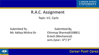 Career Point Cares
R.A.C. Assignment
Topic: V.C. Cycle
Submitted To, Submitted By,
Mr. Aditya Mishra Sir Chinmay Sharma(K10881)
B.tech (Mechanical)
sem./year:- 6th/ 3rd
 