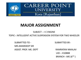 MAJOR ASSIGNMENT
SUBJECT -: I C ENGINE
TOPIC-: INTELLGENT ACTIVE SUSPENSION SYSTEM FOR TWO WHEELER
SUBMITTED TO - SUBMITTED BY.-
MR.AMARDEEP SIR
ASSIST. PROF. ME. DEPT RAMRATAN NMALAV
UID -: K10888
BRANCH -:ME (6TH )
 