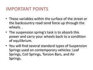 IMPORTANT POINTS
• These variables within the surface of the street or
the backcountry road send force up through the
wheels. .
• The suspension spring's task is to absorb this
power and carry your wheels back to a condition
of equilibrium.
• You will find several standard types of Suspension
Springs used on contemporary vehicles: Leaf
Springs, Coil Springs, Torsion Bars, and Air
Springs.
 