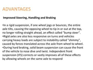ADVANTAGES
Improved Steering, Handling and Braking
•In a rigid suspension, if one wheel jogs or bounces, the entire
axle tilts, causing the opposing wheel to tip in or out at the top,
no longer rolling straight ahead, an effect called "bump steer".
•Rigid axles are also less responsive on turns and vehicles
carrying heavy loads are subject to instability called "shimmy",
caused by forces translated across the axle from wheel to wheel.
•During hard braking, solid beam suspension can cause the front
of the vehicle to nose dive and twist. Independent front
suspension (IFS) corrects or vastly improves all of these effects
by allowing wheels on the same axle to respond
 