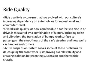 Ride Quality
•Ride quality is a concern that has evolved with our culture's
increasing dependency on automobiles for recreational and
commuter travel.
•Overall ride quality, or how comfortable a car feels to ride in or
drive, is measured by a combination of factors, including noise
and vibration, the translation of bumpy road surface to
passengers, the smoothness of the car's steering and how well a
car handles and corners.
•Active suspension system solves some of these problems by
de-coupling the front wheels, improving overall stability and
creating isolation between the suspension and the vehicle
chassis.
 