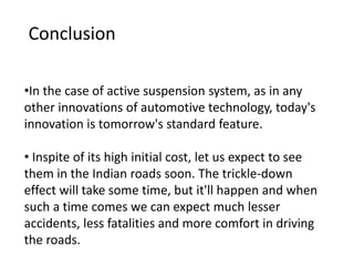 •In the case of active suspension system, as in any
other innovations of automotive technology, today's
innovation is tomorrow's standard feature.
• Inspite of its high initial cost, let us expect to see
them in the Indian roads soon. The trickle-down
effect will take some time, but it'll happen and when
such a time comes we can expect much lesser
accidents, less fatalities and more comfort in driving
the roads.
Conclusion
 