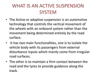 WHAT IS AN ACTIVE SUSPENSION
SYSTEM
• The Active or adaptive suspension is an automotive
technology that controls the vertical movement of
the wheels with an onboard system rather than the
movement being determined entirely by the road
surface.
• It has two main functionalities, one is to isolate the
vehicle body with its passengers from external
disturbance inputs which mainly come from irregular
road surfaces.
• The other is to maintain a firm contact between the
road and the tyres to provide guidance along the
track.
 