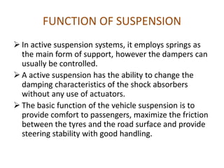 FUNCTION OF SUSPENSION
 In active suspension systems, it employs springs as
the main form of support, however the dampers can
usually be controlled.
 A active suspension has the ability to change the
damping characteristics of the shock absorbers
without any use of actuators.
 The basic function of the vehicle suspension is to
provide comfort to passengers, maximize the friction
between the tyres and the road surface and provide
steering stability with good handling.
 