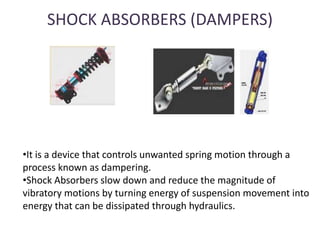 SHOCK ABSORBERS (DAMPERS)
•It is a device that controls unwanted spring motion through a
process known as dampering.
•Shock Absorbers slow down and reduce the magnitude of
vibratory motions by turning energy of suspension movement into
energy that can be dissipated through hydraulics.
 