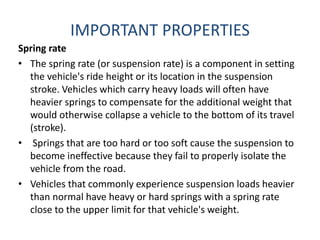 IMPORTANT PROPERTIES
Spring rate
• The spring rate (or suspension rate) is a component in setting
the vehicle's ride height or its location in the suspension
stroke. Vehicles which carry heavy loads will often have
heavier springs to compensate for the additional weight that
would otherwise collapse a vehicle to the bottom of its travel
(stroke).
• Springs that are too hard or too soft cause the suspension to
become ineffective because they fail to properly isolate the
vehicle from the road.
• Vehicles that commonly experience suspension loads heavier
than normal have heavy or hard springs with a spring rate
close to the upper limit for that vehicle's weight.
 