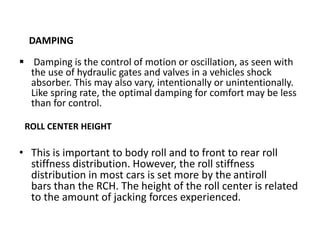 DAMPING
 Damping is the control of motion or oscillation, as seen with
the use of hydraulic gates and valves in a vehicles shock
absorber. This may also vary, intentionally or unintentionally.
Like spring rate, the optimal damping for comfort may be less
than for control.
ROLL CENTER HEIGHT
• This is important to body roll and to front to rear roll
stiffness distribution. However, the roll stiffness
distribution in most cars is set more by the antiroll
bars than the RCH. The height of the roll center is related
to the amount of jacking forces experienced.
 