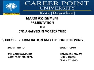 MAJOR ASSIGNMENT
PRESENTATION
ON
CFD ANALYSIS IN VORTEX TUBE
SUBJECT -: REFRIGERATION AND AIR CONDICTIONING
SUBMITTED TO - SUBMITTED BY-
MR. AADITYA MISHRA RAMRATAN MALAV
ASST. PROF. ME. DEPT. UID -: K10888
SEM. -: 6TH
(ME)
 