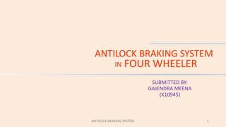 ANTILOCK BRAKING SYSTEM
IN FOUR WHEELER
SUBMITTED BY:
GAJENDRA MEENA
(K10945)
ANTILOCK BRAKING SYSTEM 1
 