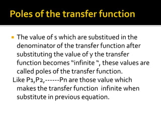  The value of s which are substitued in the
denominator of the transfer function after
substituting the value of y the transfer
function becomes “infinite “, these values are
called poles of the transfer function.
Like P1,P2,------Pn are those value which
makes the transfer function infinite when
substitute in previous equation.
 