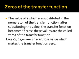  The value of s which are substituted in the
numerator of the transfer function, after
substituting the value, the transfer function
becomes “Zeros” these values are the called
zeros of the transfer function.
Like Z1,Z2,--------Zn are those value which
makes the transfer function zero.
 