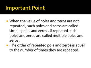  When the value of poles and zeros are not
repeated , such poles and zeros are called
simple poles and zeros . If repeated such
poles and zeros are called multiple poles and
zeros .
 The order of repeated pole and zeros is equal
to the number of times they are repeated.
 