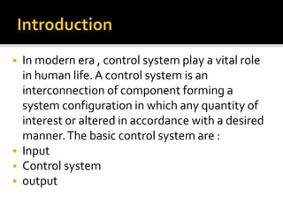  In modern era , control system play a vital role
in human life.A control system is an
interconnection of component forming a
system configuration in which any quantity of
interest or altered in accordance with a desired
manner.The basic control system are :
 Input
 Control system
 output
 