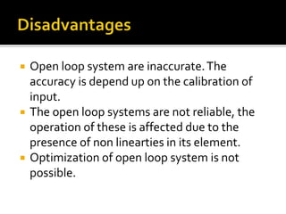  Open loop system are inaccurate.The
accuracy is depend up on the calibration of
input.
 The open loop systems are not reliable, the
operation of these is affected due to the
presence of non linearties in its element.
 Optimization of open loop system is not
possible.
 