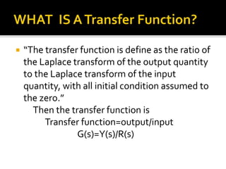  “The transfer function is define as the ratio of
the Laplace transform of the output quantity
to the Laplace transform of the input
quantity, with all initial condition assumed to
the zero.”
Then the transfer function is
Transfer function=output/input
G(s)=Y(s)/R(s)
 