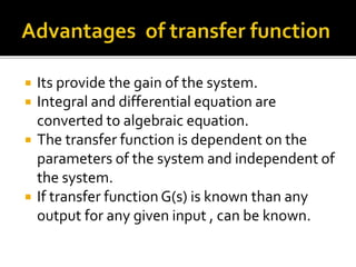  Its provide the gain of the system.
 Integral and differential equation are
converted to algebraic equation.
 The transfer function is dependent on the
parameters of the system and independent of
the system.
 If transfer function G(s) is known than any
output for any given input , can be known.
 