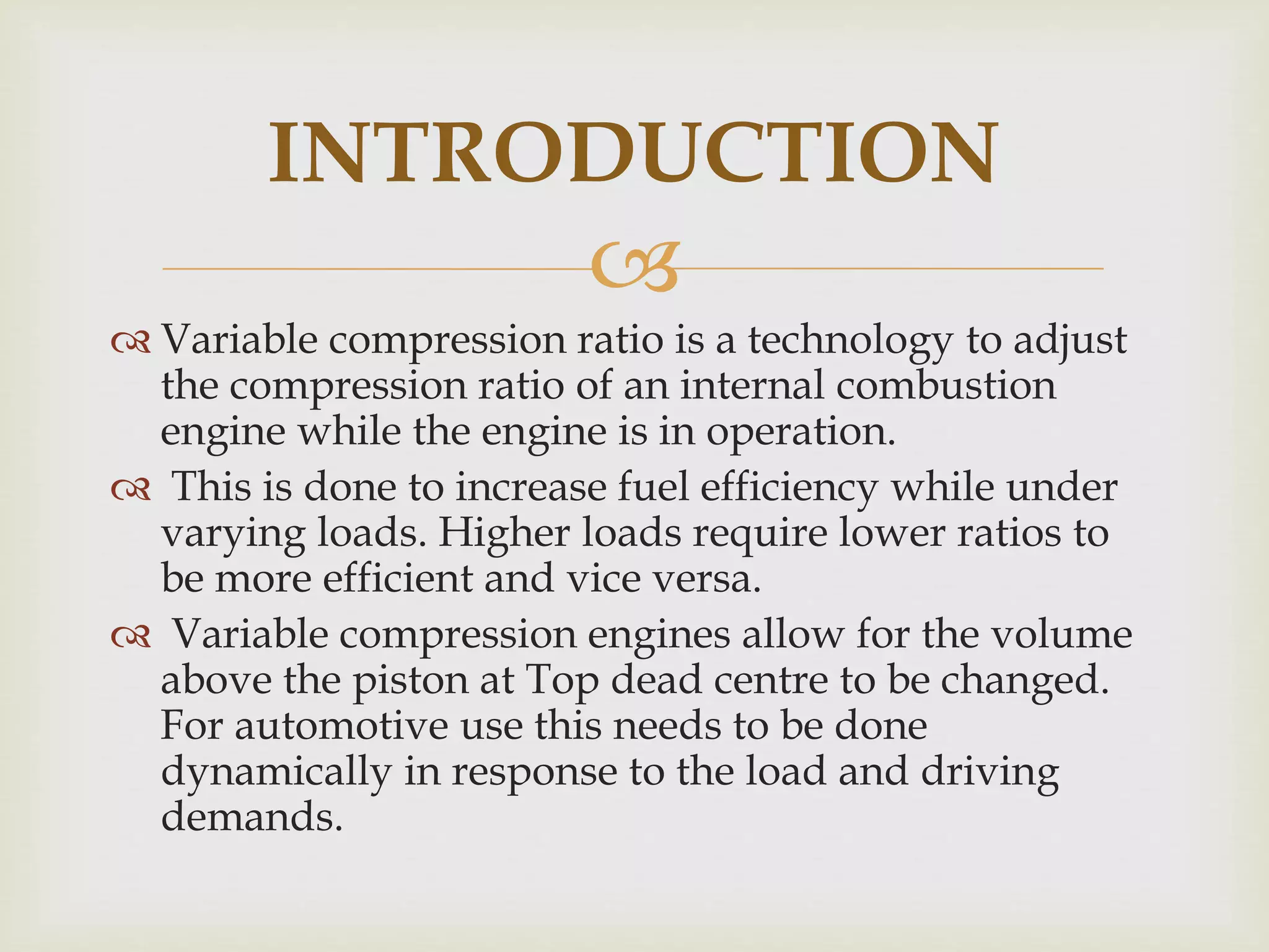 
 Variable compression ratio is a technology to adjust
the compression ratio of an internal combustion
engine while the engine is in operation.
 This is done to increase fuel efficiency while under
varying loads. Higher loads require lower ratios to
be more efficient and vice versa.
 Variable compression engines allow for the volume
above the piston at Top dead centre to be changed.
For automotive use this needs to be done
dynamically in response to the load and driving
demands.
INTRODUCTION
 