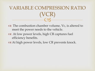 
 The combustion chamber volume, Vc, is altered to
meet the power needs to the vehicle.
 At low power levels, high CR captures fuel
efficiency benefits.
 At high power levels, low CR prevents knock.
VARIABLE COMPRESSION RATIO
(VCR)
 