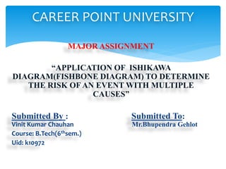 MAJOR ASSIGNMENT
“APPLICATION OF ISHIKAWA
DIAGRAM(FISHBONE DIAGRAM) TO DETERMINE
THE RISK OF AN EVENT WITH MULTIPLE
CAUSES”
Submitted By : Submitted To:
Vinit Kumar Chauhan Mr.Bhupendra Gehlot
Course: B.Tech(6thsem.)
Uid: k10972
CAREER POINT UNIVERSITY
 