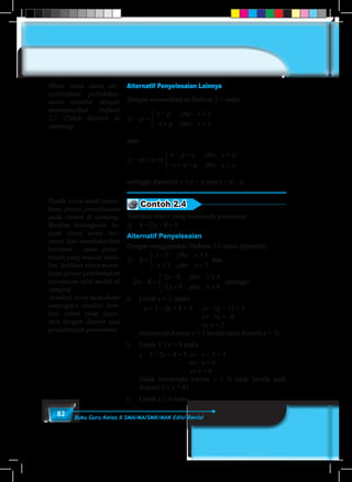82 Buku Guru Kelas X SMA/MA/SMK/MAK Edisi Revisi
Alternatif Penyelesaian Lainnya
Dengan memanfaatkan Definisi 2.1 maka
x p
x p jika x p
x p jika x p
− =
− ≥
− + <



atau
x p q
x p q jika x p
x p q jika x p
− = ⇔
− = ≥
− + = <



sehingga diperoleh x = p + q atau x = p – q
Contoh 2.4
Tentukan nilai x yang memenuhi persamaan
x x− + − =3 2 8 5 .
Alternatif Penyelesaian
Dengan menggunakan Definisi 2.1 maka diperoleh,
x
x jika x
x jika x
− =
− ≥
− + <



3
3 3
3 3
dan
2 8
2 8 4
2 8 4
x
x jika x
x jika x
− =
− ≥
− + <



	sehingga
a.	Untuk x < 3 maka
	– x + 3 – 2x + 8 = 5	 ⇔ –3x + 11 = 5
					 	 ⇔ –3x = –6
					 	 ⇔ x = 2
	 (memenuhi karena x = 2 berada pada domain x < 3)
b.	 Untuk 3 ≤ x < 4 maka
	 x – 3 – 2x + 8 = 5	⇔ –x + 5 = 5
					 ⇔ –x = 0
					 ⇔ x = 0
	 (tidak memenuhi karena x = 0 tidak berada pada
domain 3 ≤ x < 4)
c. 	 Untuk x ≥ 4 maka
Minta siswa untuk me–
nyelesaikan pertidaksa-
maan tersebut dengan
memanfaatkan Definisi
2.1. (Telah dijawab di
samping)
Pandu siswa untuk mema-
hami proses penyelesaian
pada contoh di samping.
Berikan kesempatan ke-
pada siswa untuk ber-
tanya dan mendiskusikan
bersama - sama perta–
nyaan yang muncul terse-
but. Arahkan siswa mema-
hami proses pembentukan
persamaan nilai mutlak di
samping.
Arahkan siswa memahami
pentingnya analisis kem-
bali solusi yang diper-
oleh dengan daerah asal
pendefinisian persamaan.
 