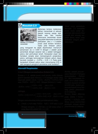 85Matematika
Beberapa tentara melakukan
latihan menembak di sebuah
daerah kosong warga sipil.
Salah satu dari mereka
berencana menembak obyek
yang telah ditentukan di sebuah
perbukitan. Jika x = 0 adalah
posisi awal tentara tersebut,
maka pola lintasan peluru
yang mengarah ke objek diperkirakan memenuhi
persamaan 2y – x – 0,66 = 0 dengan x adalah jarak
penembak dengan sasaran dan y adalah ketinggian
peluru dari permukaan tanah. Kecepatan angin dan
hentakan senjata akan mempengaruhi pergerakan
peluru sehingga kemungkinan lintasan peluru dapat
berubah menjadi y – 0,475x – 0,35 = 0. Pada jarak
berapakah lintasan peluru akan menyimpang 0,05 m
oleh pengaruh-pengaruh perubahan arah tersebut?
Gambar 2.12 Tentara
menembak
Masalah-2.9
Alternatif Penyelesaian
Cara I (Dengan memanfaatkan Definisi 2.1)
Karena x = 0 adalah posisi awal peluru, maka lintasan
peluru haruslah pada interval x ≥ 0 sehingga model yang
diperoleh adalah │(0,5x + 0,33) – (0,475x + 0,35)│≤ 0.05
atau │0,025x – 0,02│≤ 0.05 . Dengan Definisi 2.1 maka
0 025 0 02
0 025 0 02
0 025 0 02
0 8
0 0 8
, ,
, ,
, ,
,
,
x
x
x
x
x
− =
−
− +



≥
≤ <
jika
jika
sehingga
0 025 0 02 0 05
0 025 0 02 0 05
0 025 0 02 0 05
, , ,
, , ,
, , ,
x
x
x
x
− ≤ ⇔
− ≤
− + ≤



jika ≥≥
≤ <
0 8
0 0 8
,
,jika x
Dengan menyelesaikan kedua pertidaksamaan maka:
a.	Untuk x ≥ 0,8 maka 0,025x – 0,02 ≤ 0.05 atau x ≤ 2,8
	 Dengan mengiris x ≥ 0,8 dan x ≤ 2,8 maka solusi 1
yang diperoleh adalah 	0,8 ≤ x ≤ 2,8.
Minta siswa memahami
Masalah 2.9 kemudian
minta siswa untuk me-
mikirkan dan memberikan
contoh lain tentang ma-
salah dunia nyata yang
berkaitan dengan perti–
daksamaan.
Berikut adalah penyele–
saian Masalah 2.9 dengan
memanfaatkan Definisi
2.1. Beri kesempatan ke-
pada siswa untuk menye-
lesaikan masalah tersebut
terlebih dulu. Ajukan per-
tanyaan kepada siswa ten-
tang proses penyelesai–
an di samping:
Kenapa fungsi dikurang
pada │(0,5x + 0,33) –
(0,475x + 0,35)│≤ 0.05
Minta siswa memberikan
pendapat tentang proses
penyelesaian di samping.
 