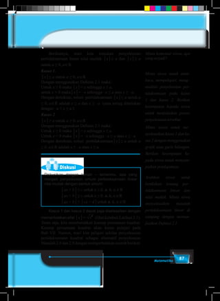87Matematika
	 Berikutnya, mari kita temukan penyelesaian
pertidaksamaan linear nilai mutlak │x│≤ a dan │x│≥ a
untuk a ≥ 0, a∈R.
Kasus 1.
│x│≤ a untuk a ≥ 0, a∈R
Dengan menggunakan Definisi 2.1 maka:
Untuk x ≥ 0 maka │x│= x sehingga x ≤ a.
untuk x < 0 maka│x│= –x sehingga –x ≤ a atau x ≥ –a.
Dengan demikian, solusi pertidaksamaan │x│≤ a untuk a
≥ 0, a∈R adalah x ≤ a dan x ≥ –a (atau sering dituliskan
dengan –a ≤ x ≤ a ).
Kasus 2
│x│≥ a untuk a ≥ 0, a∈R
Dengan menggunakan Definisi 2.1 maka:
Untuk x ≥ 0 maka │x│= x sehingga x ≥ a
Untuk x < 0 maka │x│= –x sehingga –x ≥ a atau x ≤ –a
Dengan demikian, solusi pertidaksamaan│x│≥ a untuk a
≥ 0, a∈R adalah x ≤ –a atau x ≥ a.
Diskusi
Diskusikan dengan teman – temanmu, apa yang
menjadi penyelesaian umum pertidaksamaan linear
nilai mutlak dengan bentuk umum:
			 │ax + b│≤ c untuk c ≥ 0, a, b, c,∈R
			 │ax + b│≥ c untuk c ≥ 0, a, b, c,∈R
			 │ax + b│≤ │cx + d│untuk a, b, c,∈R
	 Kasus 1 dan kasus 2 dapat juga diselesaikan dengan
memanfaatkan sifat │x│= x2
(lihat kembali Latihan 2.1).
Tentu saja, kita membutuhkan konsep persamaan kuadrat.
Konsep persamaan kuadrat akan kamu pelajari pada
Bab VII. Namun, mari kita pelajari sekilas penyelesaian
pertidaksamaan kuadrat sebagai alternatif penyelesaian
Masalah 2.8 dan 2.9 dengan memperhatikan contoh berikut:
Minta komentar siswa, apa
yang terjadi?
Minta siswa untuk mem-
baca, mempelajari, meng–
analisis penyelesaian per-
tidaksamaan pada kasus
1 dan kasus 2. Berikan
kesempatan kepada siswa
untuk menjelaskan proses
penyelesaian tersebut.
Minta siswa untuk me–
nyelesaikan kasus 1 dan ka-
sus 2 dengan menggunakan
grafik atau garis bilangan.
Berikan kesempatan ke-
pada siswa untuk menyam-
paikan pendapatnya.
Arahkan siswa untuk
berdiskusi tentang per–
tidaksamaan linear dan
nilai mutlak. Minta siswa
menyelesaikan masalah
pertidaksamaan linear di
samping dengan meman-
faatkan Definisi 2.1
 