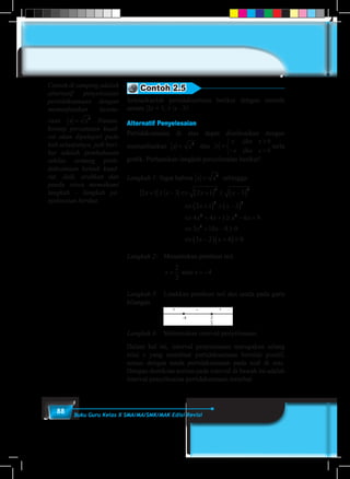 88 Buku Guru Kelas X SMA/MA/SMK/MAK Edisi Revisi
Contoh 2.5
Selesaikanlah pertidaksamaan berikut dengan metode
umum |2x + 1| ≥ |x –3|!
Alternatif Penyelesaian
Pertidaksamaan di atas dapat diselesaikan dengan
memanfaatkan x x= 2
dan x
x x
x x
=
≥
− <



jika
jika
0
0
serta
grafik. Perhaatikan langkah penyelesaian berikut!
Langkah 1: Ingat bahwa x x= 2
sehingga:
	
2 1 3 2 1 3
2 1 3
4 4 1 6 9
3
2 2
2 2
2 2
x x x x
x x
x x x x
x
+ ≥ − ⇔ +( ) ≥ −( )
⇔ +( ) ≥ −( )
⇔ + + ≥ − +
⇔ 22
10 8 0
3 2 4 0
+ − ≥
⇔ −( ) +( )≥
x
x x
Langkah 2:	 Menentukan pembuat nol.
			
x x= = −
2
3
4atau
Langkah 3:	 Letakkan pembuat nol dan tanda pada garis
bilangan
			
Langkah 4:	 Menentukan interval penyelesaian.
Dalam hal ini, interval penyelesaian merupakan selang
nilai x yang membuat pertidaksamaan bernilai positif,
sesuai dengan tanda pertidaksamaan pada soal di atas.
Dengan demikian arsiran pada interval di bawah ini adalah
interval penyelesaian pertidaksamaan tersebut.
Contoh di samping adalah
alternatif penyelesaian
pertidaksamaan dengan
memanfaatkan keseta-
raan x x= 2
. Namun,
konsep persamaan kuad-
rat akan dipelajari pada
bab selanjutnya, jadi beri-
kut adalah pembahasan
sekilas tentang perti-
daksamaan bentuk kuad-
rat. Jadi, arahkan dan
pandu siswa memahami
langkah – langkah pe-
nyelesaian berikut.
 