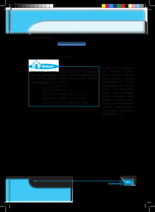 91Matematika
x ≥ 0 seperti berikut.
0 2,8-1,2
{x│0 ≤ x ≤ 2,8}
Diskusi
Diskusikan kembali dengan teman – temanmu!
Tentukan penyelesaian umum pertidaksamaan linear
nilai mutlak dengan bentuk umum berikut dengan
memanfaatkan │x│= x2
:
			 │x│ ≤ c untuk c ≥ 0
			 │x│ ≥ c untuk c ≥ 0
			 │ax + b│≤ c untuk c ≥ 0, a, b, c,∈R
			 │ax + b│≥ c untuk c ≥ 0, a, b, c,∈R
			 │ax + b│≤ │cx + d│untuk a, b, c,∈R
Arahkan siswa memben-
tuk kelompok diskusi.
Minta siswa menyele-
saikan masing – masing
pertidaksamaan linear
di samping. (Satu bentuk
untuk satu kelompok).
Minta setiap kelompok
mempresentasikan hasil
kerjanya. Arahkan siswa
untuk membandingkan
jawaban dengan diskusi
sebelumnya (memanfaat-
kan Definisi 2.1).
 