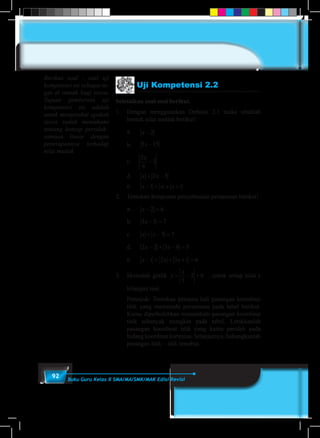 92 Buku Guru Kelas X SMA/MA/SMK/MAK Edisi Revisi
Uji Kompetensi 2.2
Selesaikan soal-soal berikut.
1.	 Dengan menggunakan Definisi 2.1 maka ubahlah
bentuk nilai mutlak berikut!
	 a.	 x − 2
	 b.	 5 15x −
	c.	
5
6
3
x
−
	 d.	 x x+ −2 5
	 e.	 x x x− + + +1 1
2.	 Tentukan himpunan penyelesaian persamaan berikut!
	 a.	 x − =2 6
	 b.	 3 5 7x − =
	 c.	 x x+ − =5 7
	 d.	 2 2 3 8 5x x− + − =
	 e.	 x x x− + + + =1 2 3 1 6
3.	 Sketsalah grafik y
x
= − +
3
2 6 , untuk setiap nilai x
bilangan real.
	 Petunjuk: Tentukan pertama kali pasangan koordinat
titik yang memenuhi persamaan pada tabel berikut.
Kamu diperbolehkan menambahi pasangan koordinat
titik sebanyak mungkin pada tabel. Letakkanlah
pasangan koordinat titik yang kamu peroleh pada
bidang koordinat kartesius. Selanjutnya, hubungkanlah
pasangan titik – titik tersebut.
Berikan soal - soal uji
kompetensi ini sebagai tu-
gas di rumah bagi siswa.
Tujuan pemberian uji
kompetensi ini adalah
untuk mengetahui apakah
siswa sudah memahami
tentang konsep pertidak–
samaan linear dengan
penerapannya terhadap
nilai mutlak
 