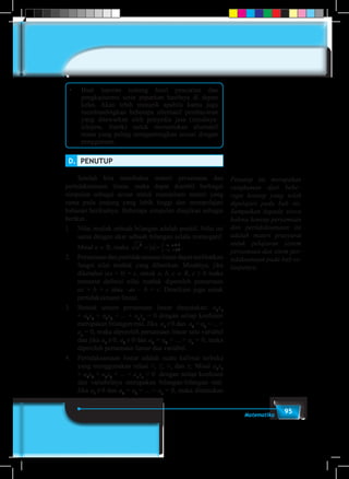 95Matematika
•	 Buat laporan tentang hasil pencarian dan
pengkajianmu serta paparkan hasilnya di depan
kelas. Akan lebih menarik apabila kamu juga
membandingkan beberapa alternatif pembayaran
yang ditawarkan oleh penyedia jasa (misalnya:
telepon, listrik) untuk menentukan alternatif
mana yang paling menguntungkan sesuai dengan
penggunaan.
D.	 PENUTUP
	 Setelah kita membahas materi persamaan dan
pertidaksamaan linear, maka dapat diambil berbagai
simpulan sebagai acuan untuk mendalami materi yang
sama pada jenjang yang lebih tinggi dan mempelajari
bahasan berikutnya. Beberapa simpulan disajikan sebagai
berikut.
1.	 Nilai mutlak sebuah bilangan adalah positif. Nilai ini
sama dengan akar sebuah bilangan selalu nonnegatif.
Misal a ∈ R, maka a a a a
a a2
0
0
= ={− <
≥
,
,
.
2.	 Persamaandanpertidaksamaanlineardapatmelibatkan
fungsi nilai mutlak yang diberikan. Misalnya, jika
diketahui |ax + b| = c, untuk a, b, c ∈ R, c ≥ 0 maka
menurut definisi nilai mutlak diperoleh persamaan
ax + b = c atau –ax – b = c. Demikian juga untuk
pertidaksamaan linear.
3.	 Bentuk umum persamaan linear dinyatakan: a1
x1
+ a2
x2
+ a3
x3
+ ... + an
xn
= 0 dengan setiap koefisien
merupakan bilangan real. Jika a1
≠0 dan a2
= a3
= ... =
an
= 0, maka diperoleh persamaan linear satu variabel
dan jika a1
≠ 0, a2
≠ 0 dan a3
= a4
= ... = an
= 0, maka
diperoleh persamaan linear dua variabel.
4.	 Pertidaksamaan linear adalah suatu kalimat terbuka
yang menggunakan relasi <, ≤, >, dan ≥. Misal a1
x1
+ a2
x2
+ a3
x3
+ ... + an
xn
> 0 dengan setiap koefisien
dan variabelnya merupakan bilangan-bilangan real.
Jika a1
≠ 0 dan a2
= a3
= ... = an
= 0, maka ditemukan
Penutup ini merupakan
rangkuman dari bebe–
rapa konsep yang telah
dipelajari pada bab ini.
Sampaikan kepada siswa
bahwa konsep persamaan
dan pertidaksamaan ini
adalah materi prasyarat
untuk pelajaran sistem
persamaan dan sitem per-
tidaksamaan pada bab se-
lanjutnya.
 