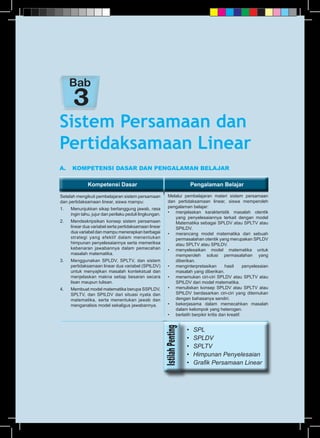 Kompetensi Dasar Pengalaman BelajarKompetensi Dasar Pengalaman Belajar
A.	 KOMPETENSI DASAR DAN PENGALAMAN BELAJAR
Setelah mengikuti pembelajaran sistem persamaan
dan pertidaksamaan linear, siswa mampu:
1.	 Menunjukkan sikap bertanggung jawab, rasa
ingin tahu, jujur dan perilaku peduli lingkungan.
2.	 Mendeskripsikan konsep sistem persamaan
linear dua variabel serta pertidaksamaan linear
dua variabel dan mampu menerapkan berbagai
strategi yang efektif dalam menentukan
himpunan penyelesaiannya serta memeriksa
kebenaran jawabannya dalam pemecahan
masalah matematika.
3.	 Menggunakan SPLDV, SPLTV, dan sistem
pertidaksamaan linear dua variabel (SPtLDV)
untuk menyajikan masalah kontekstual dan
menjelaskan makna setiap besaran secara
lisan maupun tulisan.
4.	 Membuat model matematika berupa SSPLDV,
SPLTV, dan SPtLDV dari situasi nyata dan
matematika, serta menentukan jawab dan
menganalisis model sekaligus jawabannya.
Melalui pembelajaran materi sistem persamaan
dan pertidaksamaan linear, siswa memperoleh
pengalaman belajar:
•	 menjelaskan karakteristik masalah otentik
yang penyelesaiannya terkait dengan model
Matematika sebagai SPLDV atau SPLTV atau
SPtLDV.
•	 merancang model matematika dari sebuah
permasalahan otentik yang merupakan SPLDV
atau SPLTV atau SPtLDV.
•	 menyelesaikan model matematika untuk
memperoleh solusi permasalahan yang
diberikan.
•	 menginterpretasikan hasil penyelesaian
masalah yang diberikan.
•	 menemukan ciri-ciri SPLDV atau SPLTV atau
SPtLDV dari model matematika.
•	 menuliskan konsep SPLDV atau SPLTV atau
SPtLDV berdasarkan ciri-ciri yang ditemukan
dengan bahasanya sendiri.
•	 bekerjasama dalam memecahkan masalah
dalam kelompok yang heterogen.
•	 berlatih berpikir kritis dan kreatif.
Sistem Persamaan dan
Pertidaksamaan Linear
Bab
•	 SPL
•	 SPLDV
•	 SPLTV
•	 Himpunan Penyelesaian
•	 Grafik Persamaan Linear
 
