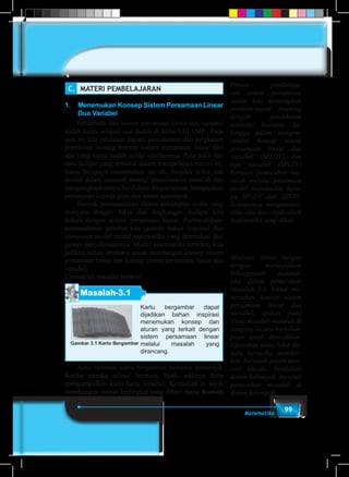 99Matematika
C.	 MATERI PEMBELAJARAN
1.	 Menemukan Konsep Sistem Persamaan Linear
Dua Variabel
	 Persamaan dan sistem persamaan linear dua variabel
sudah kamu pelajari saat duduk di kelas VIII SMP. Pada
saat ini kita perdalam kajian, pemahaman dan jangkauan
pemikiran tentang konsep sistem persamaan linear dari
apa yang kamu sudah miliki sebelumnya. Pola pikir dan
cara belajar yang dituntut dalam mempelajari materi ini,
kamu berupaya menemukan ide-ide, berpikir kritis dan
kreatif dalam mencari strategi penyelesaian masalah dan
mengungkapkannya,berdiskusidenganteman,mengajukan
pertanyaan kepada guru dan teman kelompok.
	 Banyak permasalahan dalam kehidupan nyata yang
menyatu dengan fakta dan lingkungan budaya kita
terkait dengan sistem persamaan linear. Permasalahan-
permasalahan tersebut kita jadikan bahan inspirasi dan
menyusun model-model matematika yang ditemukan dari
proses penyelesaiannya. Model matematika tersebut, kita
jadikan bahan abstraksi untuk membangun konsep sistem
persamaan linear dan konsep sistem persamaan linear dua
variabel.
Cermatilah masalah berikut!
Masalah-3.1
Kartu bergambar dapat
dijadikan bahan inspirasi
menemukan konsep dan
aturan yang terkait dengan
sistem persamaan linear
melalui masalah yang
dirancang.
Gambar 3.1 Kartu Bergambar
	 Anto bermain kartu bergambar bersama temannya.
Ketika mereka selesai bermain, Budi, adiknya Anto
mengumpulkan kartu-kartu tersebut. Kemudian ia asyik
membangun rumah bertingkat yang diberi nama Rumah
Proses pembelaja-
ran sistem persamaan
linear, kita menerapkan
problem-based learning
dengan pendekatan
scientific learning. Se-
hingga dalam mengon-
struksi konsep sistem
persamaan linear dua
variabel (SPLDV) dan
tiga variabel (SPLTV)
berbasis pemecahan ma-
salah melalui penemuan
model matematika beru-
pa SPLDV dan SPLTV.
Selanjutnya menganalisis
sifat-sifat dari objek-objek
matematika yang dikaji.
Motivasi siswa belajar
dengan menunjukkan
kebergunaan matema-
tika dalam pemecahan
Masalah 3.1. Untuk me-
nemukan konsep sistem
persamaan linear dua
variabel, ajukan pada
siswa masalah-masalah di
samping secara berkelan-
jutan untuk dipecahkan.
Upayakan siswa lebih da-
hulu berusaha memikir-
kan, bersusah payah men-
cari ide-ide, berdiskusi
dalam kelompok, mencari
pemecahan masalah di
dalam kelompok.
 