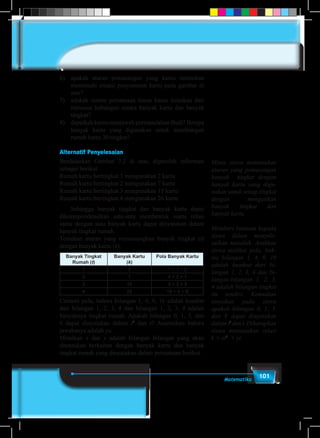101Matematika
6)	 apakah aturan pemasangan yang kamu rumuskan
memenuhi situasi penyusunan kartu pada gambar di
atas?
7)	 adakah sistem persamaan linear kamu temukan dari
rumusan hubungan antara banyak kartu dan banyak
tingkat?
8)	 dapatkah kamu menjawab permasalahan Budi? Berapa
banyak kartu yang digunakan untuk membangun
rumah kartu 30 tingkat?
Alternatif Penyelesaian
Berdasarkan Gambar 3.2 di atas, diperoleh informasi
sebagai berikut.
Rumah kartu bertingkat 1 mengunakan 2 kartu
Rumah kartu bertingkat 2 mengunakan 7 kartu
Rumah kartu bertingkat 3 mengunakan 15 kartu
Rumah kartu bertingkat 4 mengunakan 26 kartu
	 Sehingga banyak tingkat dan banyak kartu dapat
dikorespondensikan satu-satu membentuk suatu relasi
sama dengan atau banyak kartu dapat dinyatakan dalam
banyak tingkat rumah.
Temukan aturan yang memasangkan banyak tingkat (t)
dengan banyak kartu (k). 	
Banyak Tingkat
Rumah (t)
Banyak Kartu
(k)
Pola Banyak Kartu
1 2 1 + 1 + 0
2 7 4 + 2 + 1
3 15 9 + 3 + 3
4 26 16 + 4 + 6
Cermati pola, bahwa bilangan 1, 4, 9, 16 adalah kuadrat
dari bilangan 1, 2, 3, 4 dan bilangan 1, 2, 3, 4 adalah
banyaknya tingkat rumah. Apakah bilangan 0, 1, 3, dan
6 dapat dinyatakan dalam t2
dan t? Asumsikan bahwa
jawabanya adalah ya.
Misalkan x dan y adalah bilangan bilangan yang akan
ditentukan berkaitan dengan banyak kartu dan banyak
tingkat rumah yang dinyatakan dalam persamaan berikut.
Minta siswa menemukan
aturan yang pemasangan
banyak tingkat dengan
banyak kartu yang digu-
nakan untuk setiap tingkat
dengan mengaitkan
banyak tingkat dan
banyak kartu.
Memberi bantuan kepada
siswa dalam menyele-
saikan masalah. Arahkan
siswa melihat pola, bah-
wa bilangan 1, 4, 9, 16
adalah kuadrat dari bi-
langan 1, 2, 3, 4 dan bi-
langan-bilangan 1, 2, 3,
4 adalah bilangan tingkat
itu sendiri. Kemudian
tanyakan pada siswa
apakah bilangan 0, 1, 3,
dan 6 dapat dinyatakan
dalamt2
dant.Diharapkan
siswa menyatakan relasi
k = xt2
+ yt
 